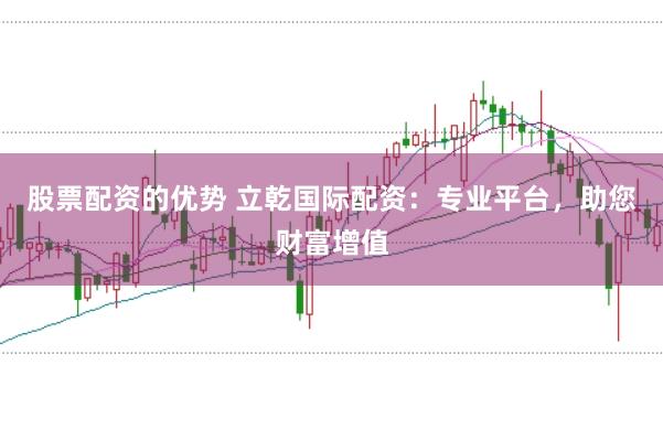 股票配资的优势 立乾国际配资:专业平台,助您财富增值