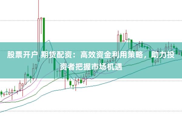 股票开户 期货配资：高效资金利用策略，助力投资者把握市场机遇