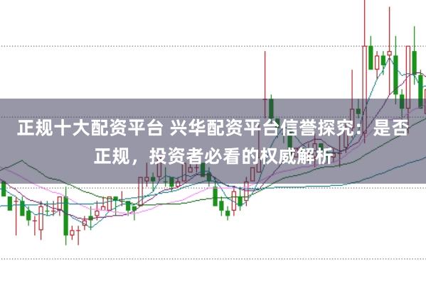 正规十大配资平台 兴华配资平台信誉探究:是否正规,投资者必看的权威解析