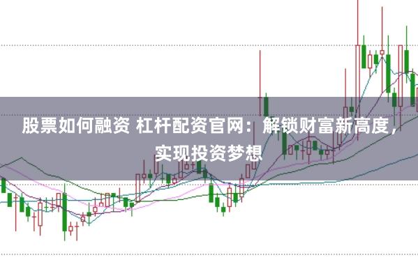 股票如何融资 杠杆配资官网：解锁财富新高度，实现投资梦想