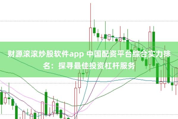 财源滚滚炒股软件app 中国配资平台综合实力排名：探寻最佳投资杠杆服务