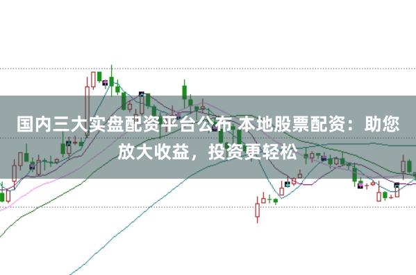 国内三大实盘配资平台公布 本地股票配资：助您放大收益，投资更轻松