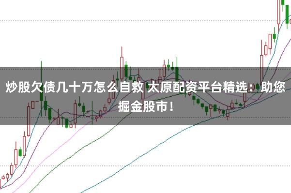 炒股欠债几十万怎么自救 太原配资平台精选：助您掘金股市！