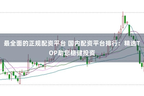 最全面的正规配资平台 国内配资平台排行：精选TOP助您稳健投资