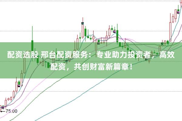 配资选股 邢台配资服务：专业助力投资者，高效配资，共创财富新篇章！